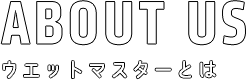 ウエットマスターとは ABOUT