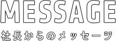 社長からのメッセージ MESSAGE