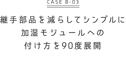 継手部品を減らしてシンプルに 加湿モジュールへの付き方を90度展開