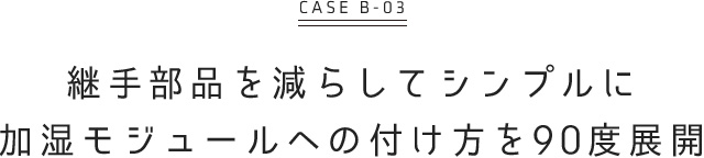 継手部品を減らしてシンプルに 加湿モジュールへの付き方を90度展開